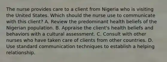 The nurse provides care to a client from Nigeria who is visiting the United States. Which should the nurse use to communicate with this client? A. Review the predominant health beliefs of the Nigerian population. B. Appraise the client's health beliefs and behaviors with a cultural assessment. C. Consult with other nurses who have taken care of clients from other countries. D. Use standard communication techniques to establish a helping relationship.