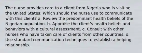 The nurse provides care to a client from Nigeria who is visiting the United States. Which should the nurse use to communicate with this client? a. Review the predominant health beliefs of the Nigerian population. b. Appraise the client's health beliefs and behaviors with a cultural assessment. c. Consult with other nurses who have taken care of clients from other countries. d. Use standard communication techniques to establish a helping relationship.