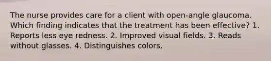 The nurse provides care for a client with open-angle glaucoma. Which finding indicates that the treatment has been effective? 1. Reports less eye redness. 2. Improved visual fields. 3. Reads without glasses. 4. Distinguishes colors.