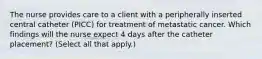 The nurse provides care to a client with a peripherally inserted central catheter (PICC) for treatment of metastatic cancer. Which findings will the nurse expect 4 days after the catheter placement? (Select all that apply.)