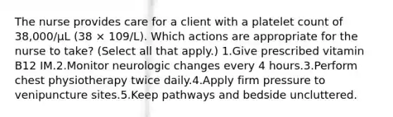 The nurse provides care for a client with a platelet count of 38,000/µL (38 × 109/L). Which actions are appropriate for the nurse to take? (Select all that apply.) 1.Give prescribed vitamin B12 IM.2.Monitor neurologic changes every 4 hours.3.Perform chest physiotherapy twice daily.4.Apply firm pressure to venipuncture sites.5.Keep pathways and bedside uncluttered.