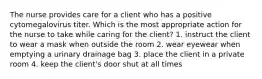 The nurse provides care for a client who has a positive cytomegalovirus titer. Which is the most appropriate action for the nurse to take while caring for the client? 1. instruct the client to wear a mask when outside the room 2. wear eyewear when emptying a urinary drainage bag 3. place the client in a private room 4. keep the client's door shut at all times