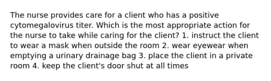 The nurse provides care for a client who has a positive cytomegalovirus titer. Which is the most appropriate action for the nurse to take while caring for the client? 1. instruct the client to wear a mask when outside the room 2. wear eyewear when emptying a urinary drainage bag 3. place the client in a private room 4. keep the client's door shut at all times