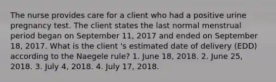 The nurse provides care for a client who had a positive urine pregnancy test. The client states the last normal menstrual period began on September 11, 2017 and ended on September 18, 2017. What is the client 's estimated date of delivery (EDD) according to the Naegele rule? 1. June 18, 2018. 2. June 25, 2018. 3. July 4, 2018. 4. July 17, 2018.