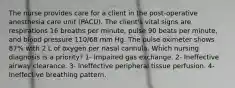 The nurse provides care for a client in the post-operative anesthesia care unit (PACU). The client's vital signs are respirations 16 breaths per minute, pulse 90 beats per minute, and blood pressure 110/68 mm Hg. The pulse oximeter shows 87% with 2 L of oxygen per nasal cannula. Which nursing diagnosis is a priority? 1- Impaired gas exchange. 2- Ineffective airway clearance. 3- Ineffective peripheral tissue perfusion. 4- Ineffective breathing pattern.