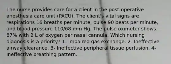 The nurse provides care for a client in the post-operative anesthesia care unit (PACU). The client's vital signs are respirations 16 breaths per minute, pulse 90 beats per minute, and blood pressure 110/68 mm Hg. The pulse oximeter shows 87% with 2 L of oxygen per nasal cannula. Which nursing diagnosis is a priority? 1- Impaired gas exchange. 2- Ineffective airway clearance. 3- Ineffective peripheral tissue perfusion. 4- Ineffective breathing pattern.