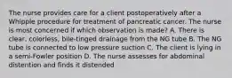 The nurse provides care for a client postoperatively after a Whipple procedure for treatment of pancreatic cancer. The nurse is most concerned if which observation is made? A. There is clear, colorless, bile-tinged drainage from the NG tube B. The NG tube is connected to low pressure suction C. The client is lying in a semi-Fowler position D. The nurse assesses for abdominal distention and finds it distended