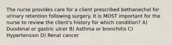 The nurse provides care for a client prescribed bethanechol for urinary retention following surgery. It is MOST important for the nurse to review the client's history for which condition? A) Duodenal or gastric ulcer B) Asthma or bronchitis C) Hypertension D) Renal cancer