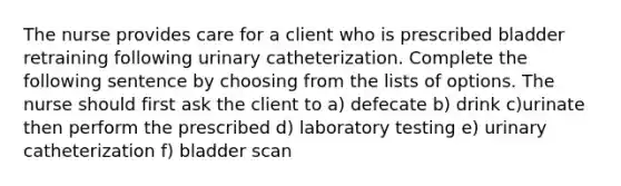 The nurse provides care for a client who is prescribed bladder retraining following urinary catheterization. Complete the following sentence by choosing from the lists of options. The nurse should first ask the client to a) defecate b) drink c)urinate then perform the prescribed d) laboratory testing e) urinary catheterization f) bladder scan