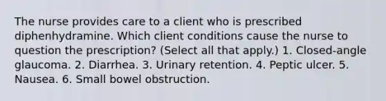 The nurse provides care to a client who is prescribed diphenhydramine. Which client conditions cause the nurse to question the prescription? (Select all that apply.) 1. Closed-angle glaucoma. 2. Diarrhea. 3. Urinary retention. 4. Peptic ulcer. 5. Nausea. 6. Small bowel obstruction.