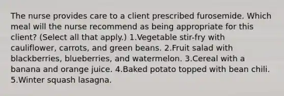 The nurse provides care to a client prescribed furosemide. Which meal will the nurse recommend as being appropriate for this client? (Select all that apply.) 1.Vegetable stir-fry with cauliflower, carrots, and green beans. 2.Fruit salad with blackberries, blueberries, and watermelon. 3.Cereal with a banana and orange juice. 4.Baked potato topped with bean chili. 5.Winter squash lasagna.