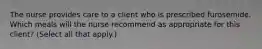 The nurse provides care to a client who is prescribed furosemide. Which meals will the nurse recommend as appropriate for this client? (Select all that apply.)