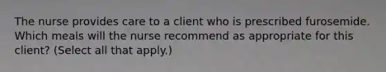 The nurse provides care to a client who is prescribed furosemide. Which meals will the nurse recommend as appropriate for this client? (Select all that apply.)