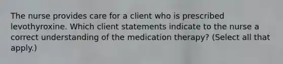 The nurse provides care for a client who is prescribed levothyroxine. Which client statements indicate to the nurse a correct understanding of the medication therapy? (Select all that apply.)