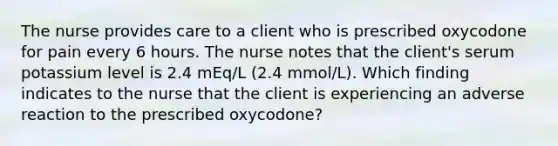 The nurse provides care to a client who is prescribed oxycodone for pain every 6 hours. The nurse notes that the client's serum potassium level is 2.4 mEq/L (2.4 mmol/L). Which finding indicates to the nurse that the client is experiencing an adverse reaction to the prescribed oxycodone?