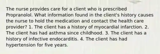 The nurse provides care for a client who is prescribed Propranolol. What information found in the client's history causes the nurse to hold the medication and contact the health care provider? 1. The client has a history of myocardial infarction. 2. The client has had asthma since childhood. 3. The client has a history of infective endocarditis. 4. The client has had hypertension for five years.