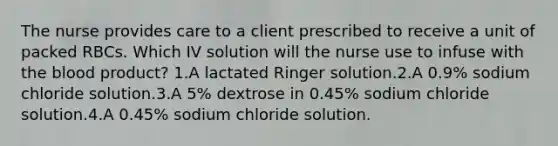 The nurse provides care to a client prescribed to receive a unit of packed RBCs. Which IV solution will the nurse use to infuse with the blood product? 1.A lactated Ringer solution.2.A 0.9% sodium chloride solution.3.A 5% dextrose in 0.45% sodium chloride solution.4.A 0.45% sodium chloride solution.