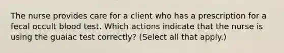 The nurse provides care for a client who has a prescription for a fecal occult blood test. Which actions indicate that the nurse is using the guaiac test correctly? (Select all that apply.)