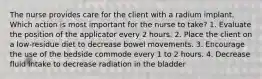 The nurse provides care for the client with a radium implant. Which action is most important for the nurse to take? 1. Evaluate the position of the applicator every 2 hours. 2. Place the client on a low-residue diet to decrease bowel movements. 3. Encourage the use of the bedside commode every 1 to 2 hours. 4. Decrease fluid intake to decrease radiation in the bladder