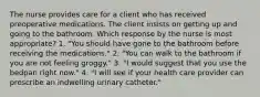 The nurse provides care for a client who has received preoperative medications. The client insists on getting up and going to the bathroom. Which response by the nurse is most appropriate? 1. "You should have gone to the bathroom before receiving the medications." 2. "You can walk to the bathroom if you are not feeling groggy." 3. "I would suggest that you use the bedpan right now." 4. "I will see if your health care provider can prescribe an indwelling urinary catheter."