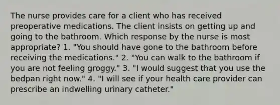 The nurse provides care for a client who has received preoperative medications. The client insists on getting up and going to the bathroom. Which response by the nurse is most appropriate? 1. "You should have gone to the bathroom before receiving the medications." 2. "You can walk to the bathroom if you are not feeling groggy." 3. "I would suggest that you use the bedpan right now." 4. "I will see if your health care provider can prescribe an indwelling urinary catheter."