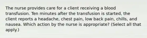 The nurse provides care for a client receiving a blood transfusion. Ten minutes after the transfusion is started, the client reports a headache, chest pain, low back pain, chills, and nausea. Which action by the nurse is appropriate? (Select all that apply.)