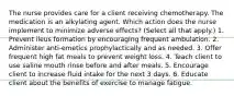 The nurse provides care for a client receiving chemotherapy. The medication is an alkylating agent. Which action does the nurse implement to minimize adverse effects? (Select all that apply.) 1. Prevent ileus formation by encouraging frequent ambulation. 2. Administer anti-emetics prophylactically and as needed. 3. Offer frequent high fat meals to prevent weight loss. 4. Teach client to use saline mouth rinse before and after meals. 5. Encourage client to increase fluid intake for the next 3 days. 6. Educate client about the benefits of exercise to manage fatigue.