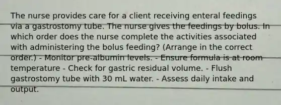 The nurse provides care for a client receiving enteral feedings via a gastrostomy tube. The nurse gives the feedings by bolus. In which order does the nurse complete the activities associated with administering the bolus feeding? (Arrange in the correct order.) - Monitor pre-albumin levels. - Ensure formula is at room temperature - Check for gastric residual volume. - Flush gastrostomy tube with 30 mL water. - Assess daily intake and output.