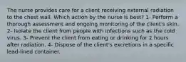 The nurse provides care for a client receiving external radiation to the chest wall. Which action by the nurse is best? 1- Perform a thorough assessment and ongoing monitoring of the client's skin. 2- Isolate the client from people with infections such as the cold virus. 3- Prevent the client from eating or drinking for 2 hours after radiation. 4- Dispose of the client's excretions in a specific lead-lined container.