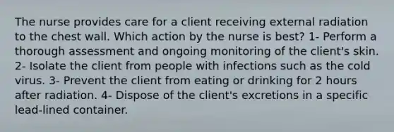 The nurse provides care for a client receiving external radiation to the chest wall. Which action by the nurse is best? 1- Perform a thorough assessment and ongoing monitoring of the client's skin. 2- Isolate the client from people with infections such as the cold virus. 3- Prevent the client from eating or drinking for 2 hours after radiation. 4- Dispose of the client's excretions in a specific lead-lined container.