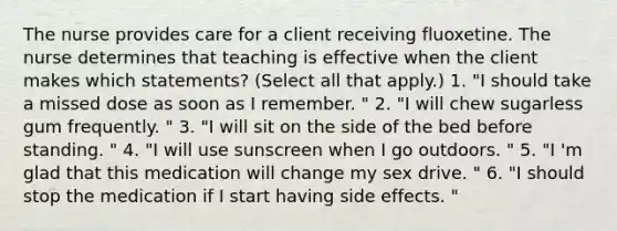 The nurse provides care for a client receiving fluoxetine. The nurse determines that teaching is effective when the client makes which statements? (Select all that apply.) 1. "I should take a missed dose as soon as I remember. " 2. "I will chew sugarless gum frequently. " 3. "I will sit on the side of the bed before standing. " 4. "I will use sunscreen when I go outdoors. " 5. "I 'm glad that this medication will change my sex drive. " 6. "I should stop the medication if I start having side effects. "