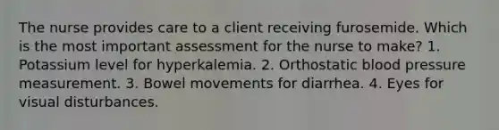 The nurse provides care to a client receiving furosemide. Which is the most important assessment for the nurse to make? 1. Potassium level for hyperkalemia. 2. Orthostatic blood pressure measurement. 3. Bowel movements for diarrhea. 4. Eyes for visual disturbances.