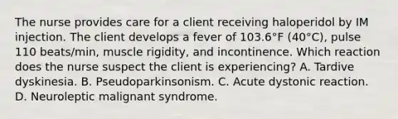 The nurse provides care for a client receiving haloperidol by IM injection. The client develops a fever of 103.6°F (40°C), pulse 110 beats/min, muscle rigidity, and incontinence. Which reaction does the nurse suspect the client is experiencing? A. Tardive dyskinesia. B. Pseudoparkinsonism. C. Acute dystonic reaction. D. Neuroleptic malignant syndrome.