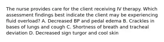 The nurse provides care for the client receiving IV therapy. Which assessment findings best indicate the client may be experiencing fluid overload? A. Decreased BP and pedal edema B. Crackles in bases of lungs and cough C. Shortness of breath and tracheal deviation D. Decreased sign turgor and cool skin