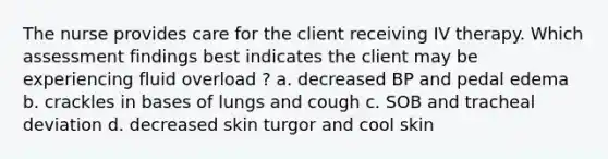 The nurse provides care for the client receiving IV therapy. Which assessment findings best indicates the client may be experiencing fluid overload ? a. decreased BP and pedal edema b. crackles in bases of lungs and cough c. SOB and tracheal deviation d. decreased skin turgor and cool skin