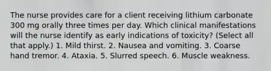 The nurse provides care for a client receiving lithium carbonate 300 mg orally three times per day. Which clinical manifestations will the nurse identify as early indications of toxicity? (Select all that apply.) 1. Mild thirst. 2. Nausea and vomiting. 3. Coarse hand tremor. 4. Ataxia. 5. Slurred speech. 6. Muscle weakness.