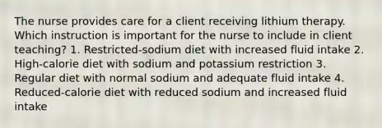 The nurse provides care for a client receiving lithium therapy. Which instruction is important for the nurse to include in client teaching? 1. Restricted-sodium diet with increased fluid intake 2. High-calorie diet with sodium and potassium restriction 3. Regular diet with normal sodium and adequate fluid intake 4. Reduced-calorie diet with reduced sodium and increased fluid intake