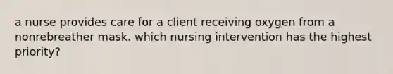 a nurse provides care for a client receiving oxygen from a nonrebreather mask. which nursing intervention has the highest priority?