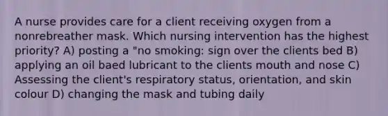 A nurse provides care for a client receiving oxygen from a nonrebreather mask. Which nursing intervention has the highest priority? A) posting a "no smoking: sign over the clients bed B) applying an oil baed lubricant to the clients mouth and nose C) Assessing the client's respiratory status, orientation, and skin colour D) changing the mask and tubing daily