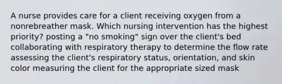 A nurse provides care for a client receiving oxygen from a nonrebreather mask. Which nursing intervention has the highest priority? posting a "no smoking" sign over the client's bed collaborating with respiratory therapy to determine the flow rate assessing the client's respiratory status, orientation, and skin color measuring the client for the appropriate sized mask