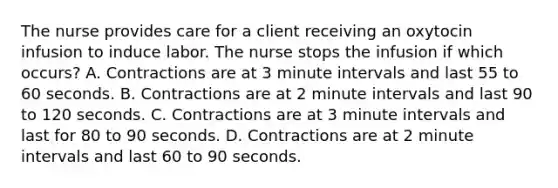 The nurse provides care for a client receiving an oxytocin infusion to induce labor. The nurse stops the infusion if which occurs? A. Contractions are at 3 minute intervals and last 55 to 60 seconds. B. Contractions are at 2 minute intervals and last 90 to 120 seconds. C. Contractions are at 3 minute intervals and last for 80 to 90 seconds. D. Contractions are at 2 minute intervals and last 60 to 90 seconds.