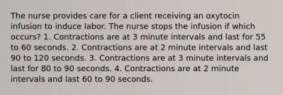 The nurse provides care for a client receiving an oxytocin infusion to induce labor. The nurse stops the infusion if which occurs? 1. Contractions are at 3 minute intervals and last for 55 to 60 seconds. 2. Contractions are at 2 minute intervals and last 90 to 120 seconds. 3. Contractions are at 3 minute intervals and last for 80 to 90 seconds. 4. Contractions are at 2 minute intervals and last 60 to 90 seconds.