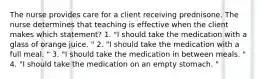 The nurse provides care for a client receiving prednisone. The nurse determines that teaching is effective when the client makes which statement? 1. "I should take the medication with a glass of orange juice. " 2. "I should take the medication with a full meal. " 3. "I should take the medication in between meals. " 4. "I should take the medication on an empty stomach. "