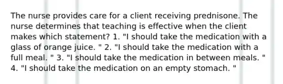 The nurse provides care for a client receiving prednisone. The nurse determines that teaching is effective when the client makes which statement? 1. "I should take the medication with a glass of orange juice. " 2. "I should take the medication with a full meal. " 3. "I should take the medication in between meals. " 4. "I should take the medication on an empty stomach. "