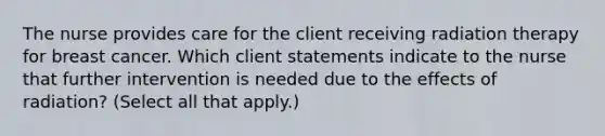 The nurse provides care for the client receiving radiation therapy for breast cancer. Which client statements indicate to the nurse that further intervention is needed due to the effects of radiation? (Select all that apply.)