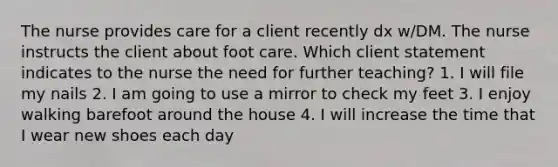 The nurse provides care for a client recently dx w/DM. The nurse instructs the client about foot care. Which client statement indicates to the nurse the need for further teaching? 1. I will file my nails 2. I am going to use a mirror to check my feet 3. I enjoy walking barefoot around the house 4. I will increase the time that I wear new shoes each day