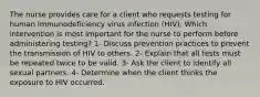 The nurse provides care for a client who requests testing for human immunodeficiency virus infection (HIV). Which intervention is most important for the nurse to perform before administering testing? 1- Discuss prevention practices to prevent the transmission of HIV to others. 2- Explain that all tests must be repeated twice to be valid. 3- Ask the client to identify all sexual partners. 4- Determine when the client thinks the exposure to HIV occurred.