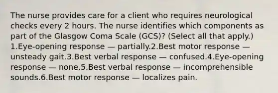 The nurse provides care for a client who requires neurological checks every 2 hours. The nurse identifies which components as part of the Glasgow Coma Scale (GCS)? (Select all that apply.) 1.Eye-opening response — partially.2.Best motor response — unsteady gait.3.Best verbal response — confused.4.Eye-opening response — none.5.Best verbal response — incomprehensible sounds.6.Best motor response — localizes pain.