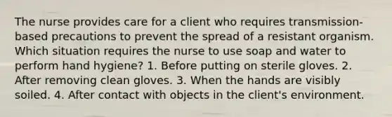 The nurse provides care for a client who requires transmission-based precautions to prevent the spread of a resistant organism. Which situation requires the nurse to use soap and water to perform hand hygiene? 1. Before putting on sterile gloves. 2. After removing clean gloves. 3. When the hands are visibly soiled. 4. After contact with objects in the client's environment.