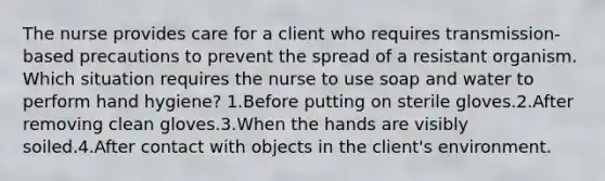 The nurse provides care for a client who requires transmission-based precautions to prevent the spread of a resistant organism. Which situation requires the nurse to use soap and water to perform hand hygiene? 1.Before putting on sterile gloves.2.After removing clean gloves.3.When the hands are visibly soiled.4.After contact with objects in the client's environment.